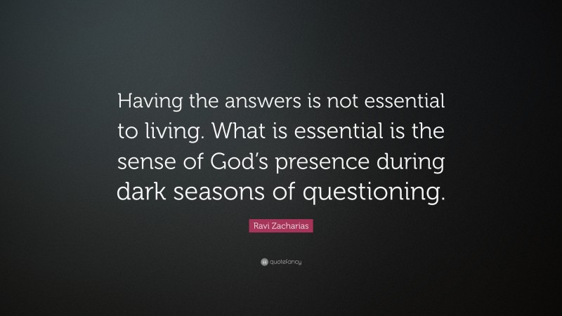 Ravi Zacharias Quote: “Having the answers is not essential to living. What is essential is the sense of God’s presence during dark seasons of questioning.”