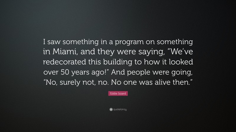 Eddie Izzard Quote: “I saw something in a program on something in Miami, and they were saying, “We’ve redecorated this building to how it looked over 50 years ago!” And people were going, “No, surely not, no. No one was alive then.””