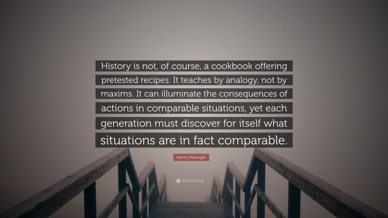 Henry Kissinger Quote: “History is not, of course, a cookbook offering pretested recipes. It teaches by analogy, not by maxims. It can illuminate the consequences of actions in comparable situations, yet each generation must discover for itself what situations are in fact comparable.”