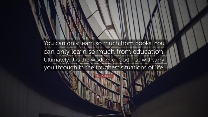 Ravi Zacharias Quote: “You can only learn so much from books. You can only learn so much from education. Ultimately, it is the wisdom of God that will carry you through in the toughest situations of life.”