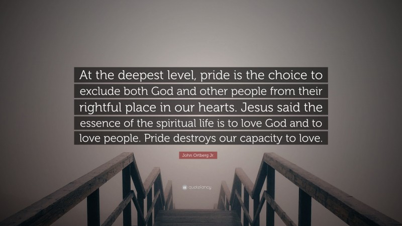John Ortberg Jr. Quote: “At the deepest level, pride is the choice to exclude both God and other people from their rightful place in our hearts. Jesus said the essence of the spiritual life is to love God and to love people. Pride destroys our capacity to love.”