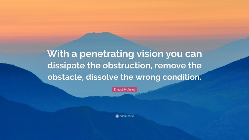 Ernest Holmes Quote: “With a penetrating vision you can dissipate the obstruction, remove the obstacle, dissolve the wrong condition.”