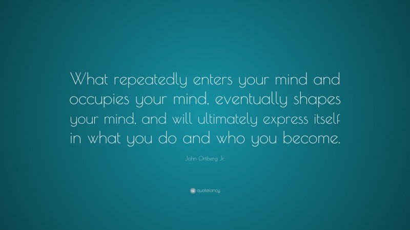 John Ortberg Jr. Quote: “What repeatedly enters your mind and occupies your mind, eventually shapes your mind, and will ultimately express itself in what you do and who you become.”