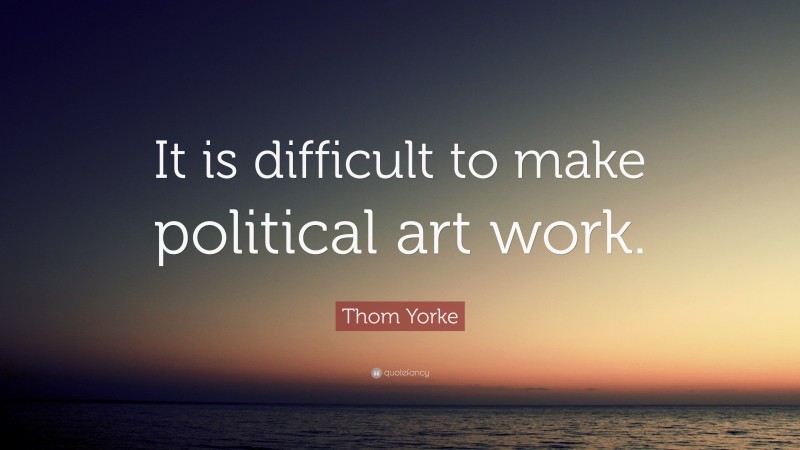Thom Yorke Quote: “It is difficult to make political art work.”