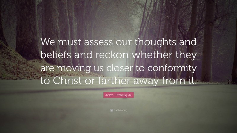 John Ortberg Jr. Quote: “We must assess our thoughts and beliefs and reckon whether they are moving us closer to conformity to Christ or farther away from it.”