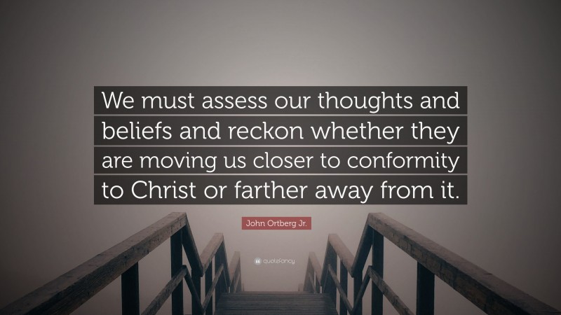 John Ortberg Jr. Quote: “We must assess our thoughts and beliefs and reckon whether they are moving us closer to conformity to Christ or farther away from it.”