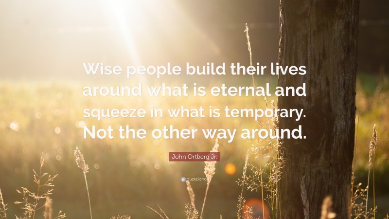 John Ortberg Jr. Quote: “Wise people build their lives around what is eternal and squeeze in what is temporary. Not the other way around.”