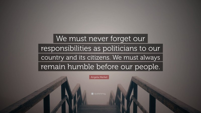 Angela Merkel Quote: “We must never forget our responsibilities as politicians to our country and its citizens. We must always remain humble before our people.”