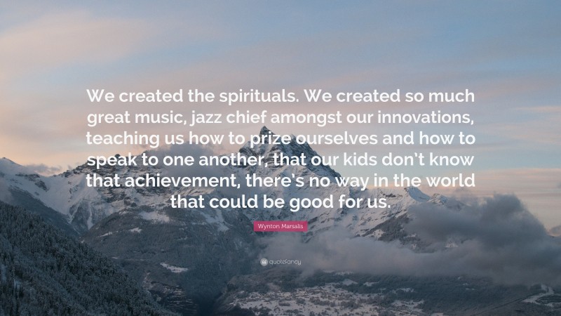Wynton Marsalis Quote: “We created the spirituals. We created so much great music, jazz chief amongst our innovations, teaching us how to prize ourselves and how to speak to one another, that our kids don’t know that achievement, there’s no way in the world that could be good for us.”