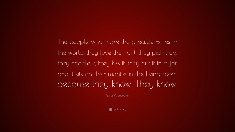Gary Vaynerchuk Quote: “The people who make the greatest wines in the world, they love their dirt, they pick it up, they coddle it, they kiss it, they put it in a jar and it sits on their mantle in the living room, because they know. They know.”
