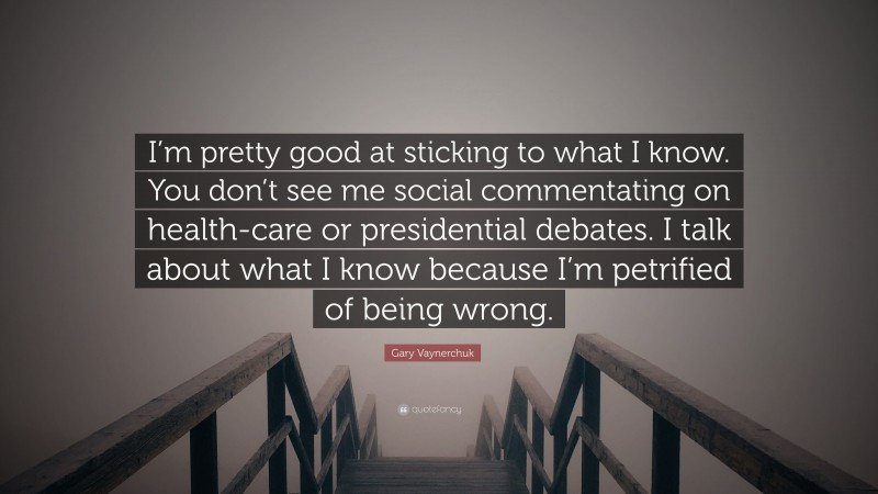 Gary Vaynerchuk Quote: “I’m pretty good at sticking to what I know. You don’t see me social commentating on health-care or presidential debates. I talk about what I know because I’m petrified of being wrong.”