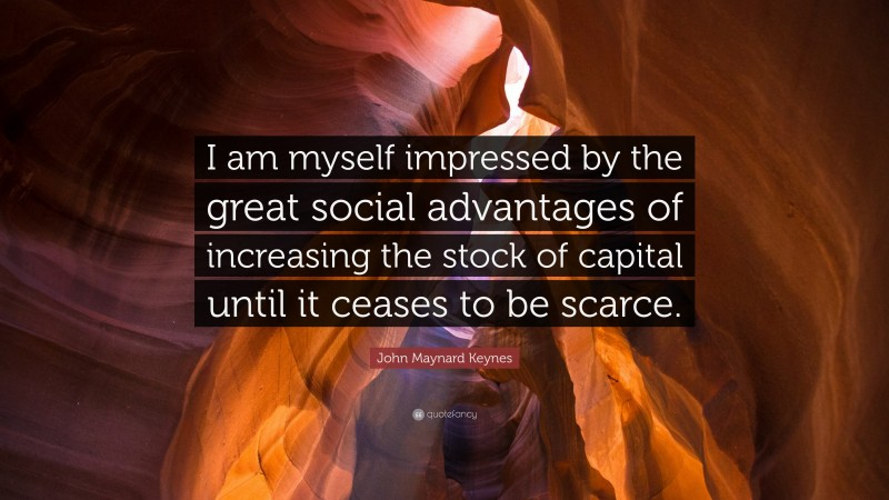 John Maynard Keynes Quote: “I am myself impressed by the great social advantages of increasing the stock of capital until it ceases to be scarce.”