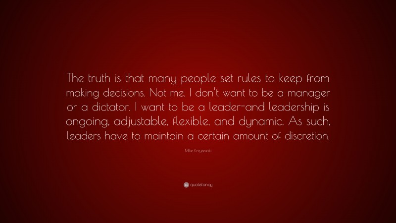 Mike Krzyzewski Quote: “The truth is that many people set rules to keep from making decisions. Not me. I don’t want to be a manager or a dictator. I want to be a leader-and leadership is ongoing, adjustable, flexible, and dynamic. As such, leaders have to maintain a certain amount of discretion.”
