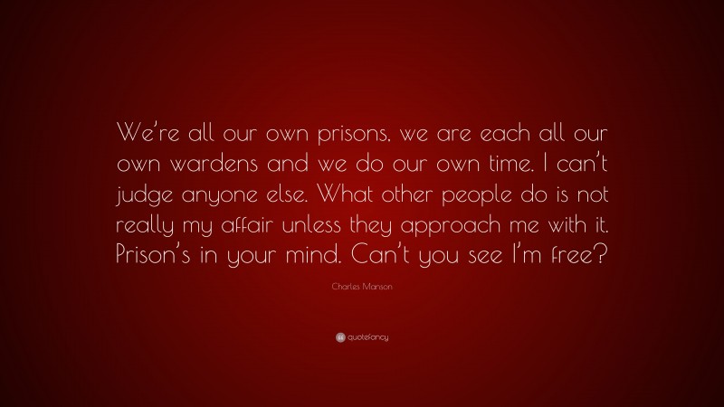 Charles Manson Quote: “We’re all our own prisons, we are each all our own wardens and we do our own time. I can’t judge anyone else. What other people do is not really my affair unless they approach me with it. Prison’s in your mind. Can’t you see I’m free?”