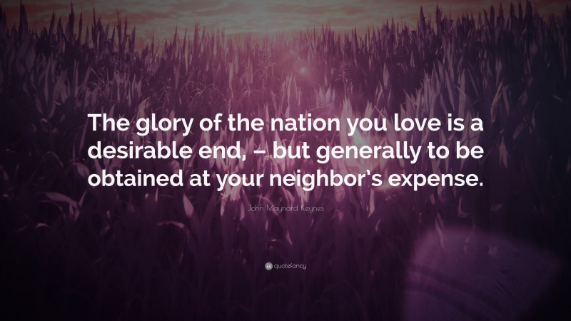 John Maynard Keynes Quote: “The glory of the nation you love is a desirable end, – but generally to be obtained at your neighbor’s expense.”