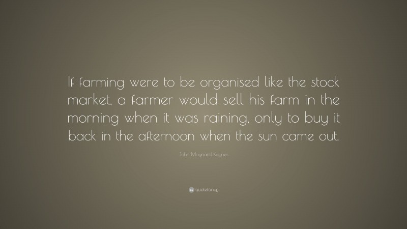 John Maynard Keynes Quote: “If farming were to be organised like the stock market, a farmer would sell his farm in the morning when it was raining, only to buy it back in the afternoon when the sun came out.”