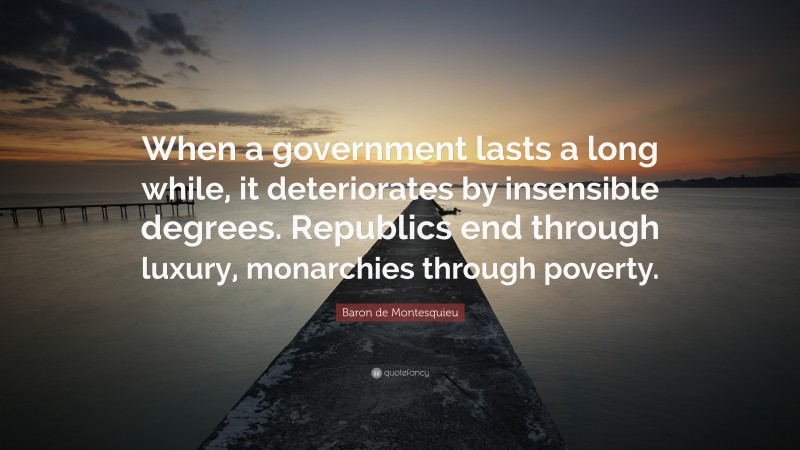 Baron de Montesquieu Quote: “When a government lasts a long while, it deteriorates by insensible degrees. Republics end through luxury, monarchies through poverty.”