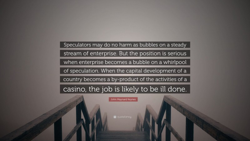 John Maynard Keynes Quote: “Speculators may do no harm as bubbles on a steady stream of enterprise. But the position is serious when enterprise becomes a bubble on a whirlpool of speculation. When the capital development of a country becomes a by-product of the activities of a casino, the job is likely to be ill done.”