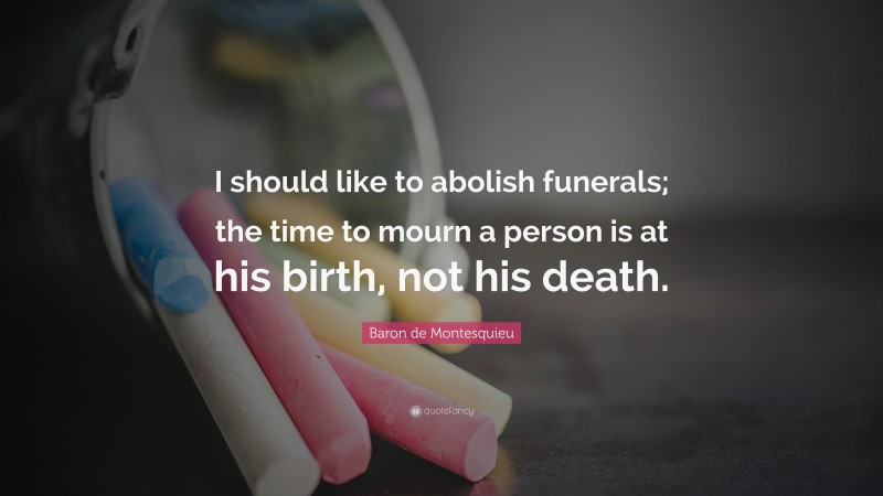 Baron de Montesquieu Quote: “I should like to abolish funerals; the time to mourn a person is at his birth, not his death.”