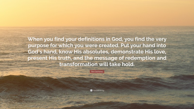 Ravi Zacharias Quote: “When you find your definitions in God, you find the very purpose for which you were created. Put your hand into God’s hand, know His absolutes, demonstrate His love, present His truth, and the message of redemption and transformation will take hold.”