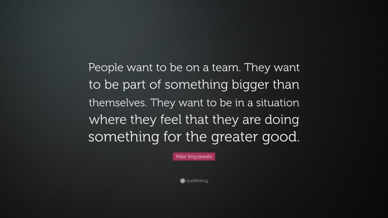 Mike Krzyzewski Quote: “People want to be on a team. They want to be part of something bigger than themselves. They want to be in a situation where they feel that they are doing something for the greater good.”