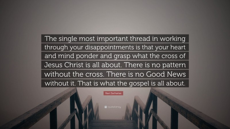 Ravi Zacharias Quote: “The single most important thread in working through your disappointments is that your heart and mind ponder and grasp what the cross of Jesus Christ is all about. There is no pattern without the cross. There is no Good News without it. That is what the gospel is all about.”