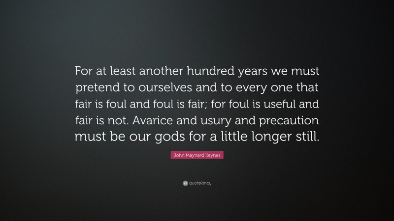 John Maynard Keynes Quote: “For at least another hundred years we must pretend to ourselves and to every one that fair is foul and foul is fair; for foul is useful and fair is not. Avarice and usury and precaution must be our gods for a little longer still.”