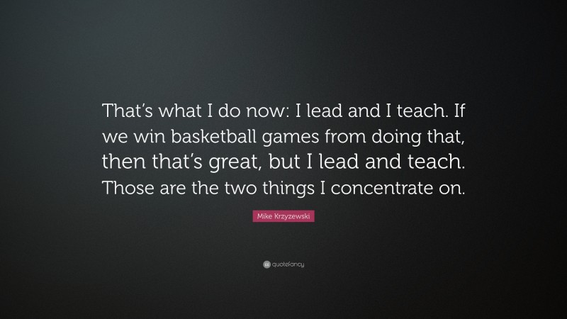 Mike Krzyzewski Quote: “That’s what I do now: I lead and I teach. If we win basketball games from doing that, then that’s great, but I lead and teach. Those are the two things I concentrate on.”