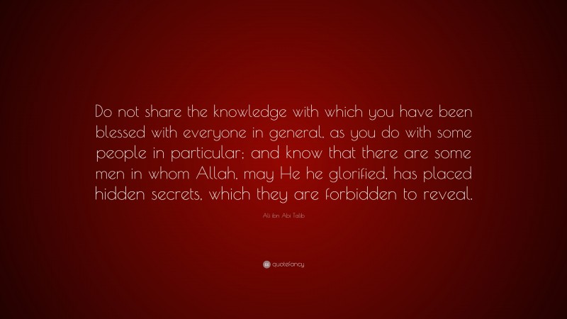 Ali ibn Abi Talib Quote: “Do not share the knowledge with which you have been blessed with everyone in general, as you do with some people in particular; and know that there are some men in whom Allah, may He he glorified, has placed hidden secrets, which they are forbidden to reveal.”