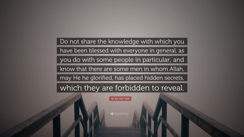 Ali ibn Abi Talib Quote: “Do not share the knowledge with which you have been blessed with everyone in general, as you do with some people in particular; and know that there are some men in whom Allah, may He he glorified, has placed hidden secrets, which they are forbidden to reveal.”