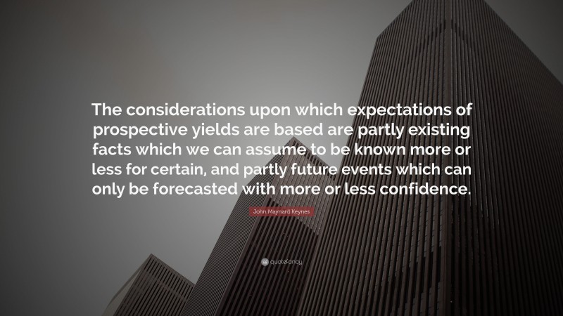 John Maynard Keynes Quote: “The considerations upon which expectations of prospective yields are based are partly existing facts which we can assume to be known more or less for certain, and partly future events which can only be forecasted with more or less confidence.”