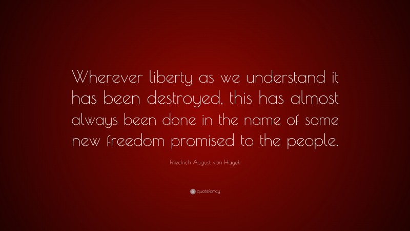 Friedrich August von Hayek Quote: “Wherever liberty as we understand it has been destroyed, this has almost always been done in the name of some new freedom promised to the people.”