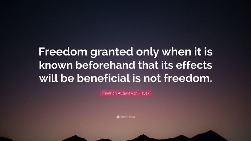 Friedrich August von Hayek Quote: “Freedom granted only when it is known beforehand that its effects will be beneficial is not freedom.”