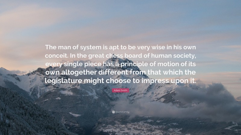 Adam Smith Quote: “The man of system is apt to be very wise in his own conceit. In the great chess board of human society, every single piece has a principle of motion of its own altogether different from that which the legislature might choose to impress upon it.”