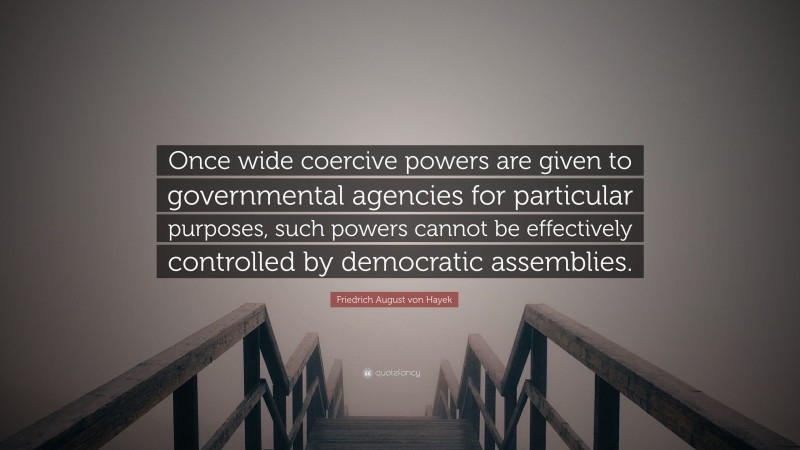 Friedrich August von Hayek Quote: “Once wide coercive powers are given to governmental agencies for particular purposes, such powers cannot be effectively controlled by democratic assemblies.”