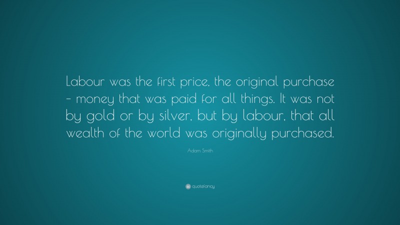 Adam Smith Quote: “Labour was the first price, the original purchase – money that was paid for all things. It was not by gold or by silver, but by labour, that all wealth of the world was originally purchased.”
