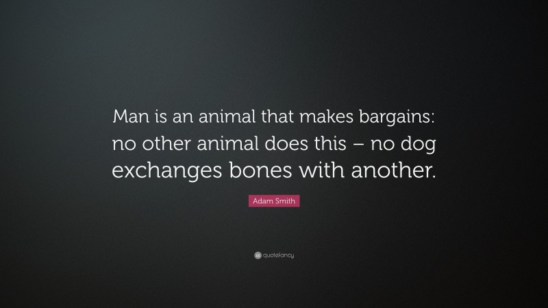 Adam Smith Quote: “Man is an animal that makes bargains: no other animal does this – no dog exchanges bones with another.”
