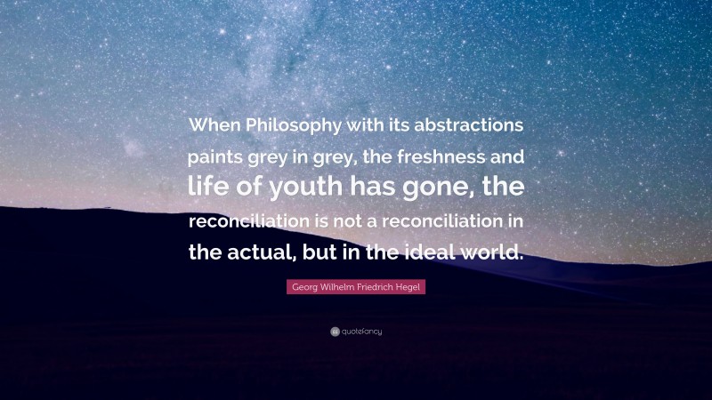 Georg Wilhelm Friedrich Hegel Quote: “When Philosophy with its abstractions paints grey in grey, the freshness and life of youth has gone, the reconciliation is not a reconciliation in the actual, but in the ideal world.”