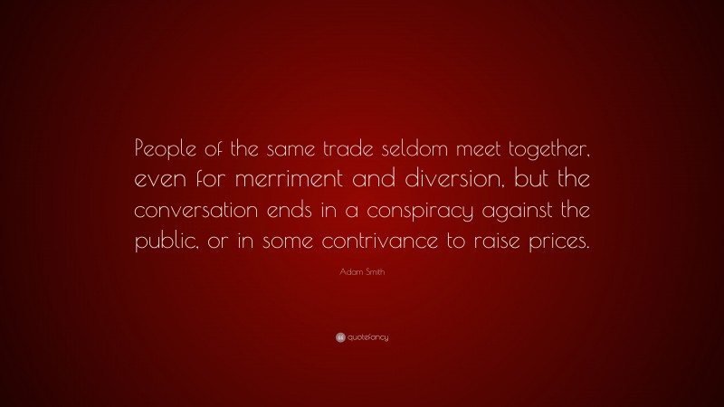 Adam Smith Quote: “People of the same trade seldom meet together, even for merriment and diversion, but the conversation ends in a conspiracy against the public, or in some contrivance to raise prices.”