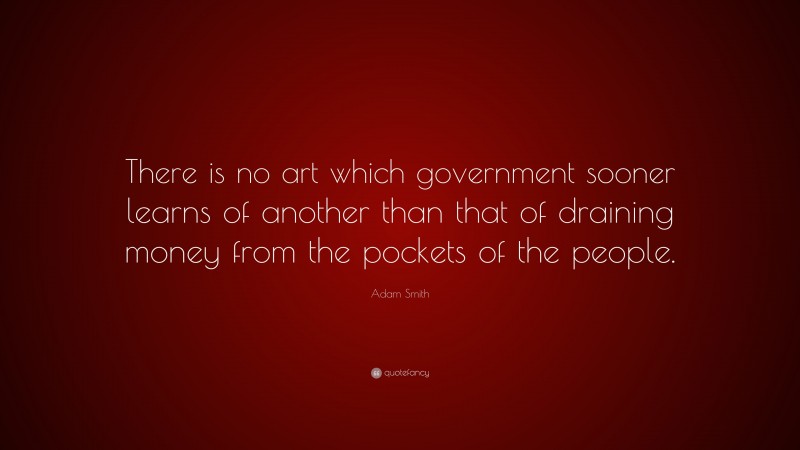 Adam Smith Quote: “There is no art which government sooner learns of another than that of draining money from the pockets of the people.”