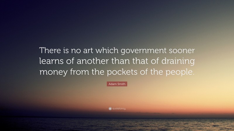 Adam Smith Quote: “There is no art which government sooner learns of another than that of draining money from the pockets of the people.”
