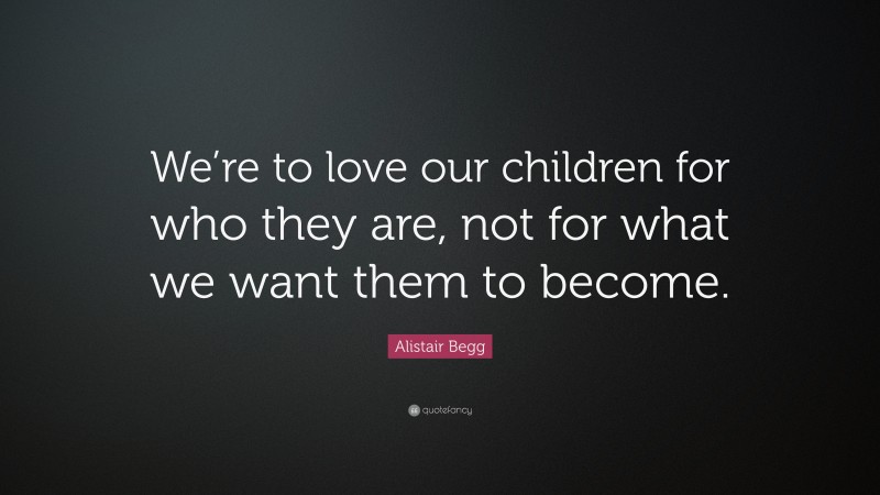 Alistair Begg Quote: “We’re to love our children for who they are, not for what we want them to become.”