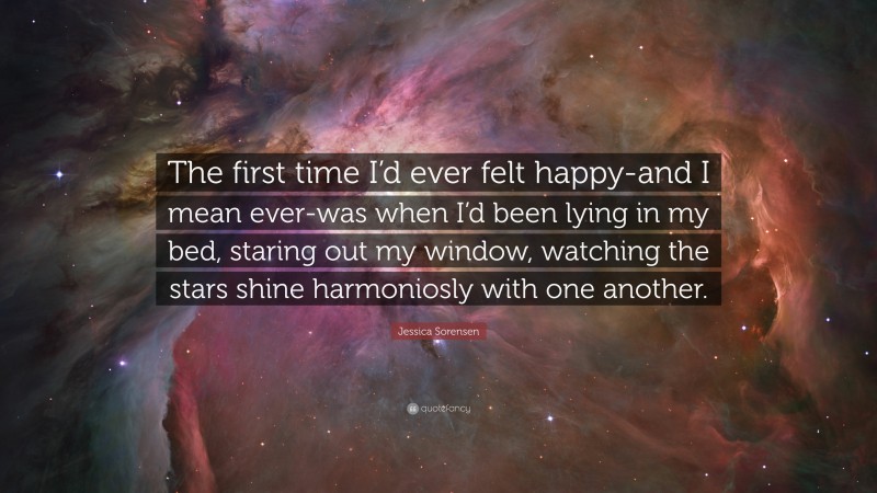 Jessica Sorensen Quote: “The first time I’d ever felt happy-and I mean ever-was when I’d been lying in my bed, staring out my window, watching the stars shine harmoniosly with one another.”