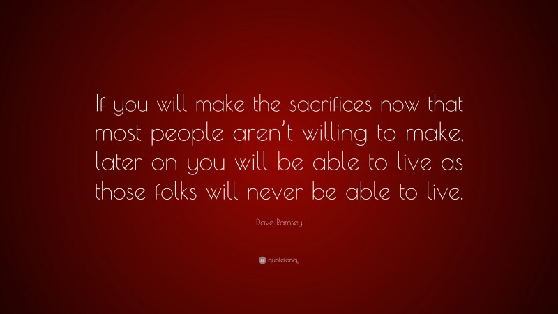 Dave Ramsey Quote: “If you will make the sacrifices now that most people aren’t willing to make, later on you will be able to live as those folks will never be able to live.”