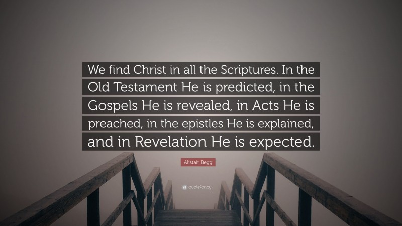 Alistair Begg Quote: “We find Christ in all the Scriptures. In the Old Testament He is predicted, in the Gospels He is revealed, in Acts He is preached, in the epistles He is explained, and in Revelation He is expected.”