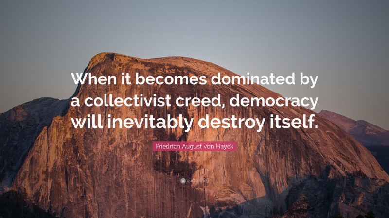 Friedrich August von Hayek Quote: “When it becomes dominated by a collectivist creed, democracy will inevitably destroy itself.”
