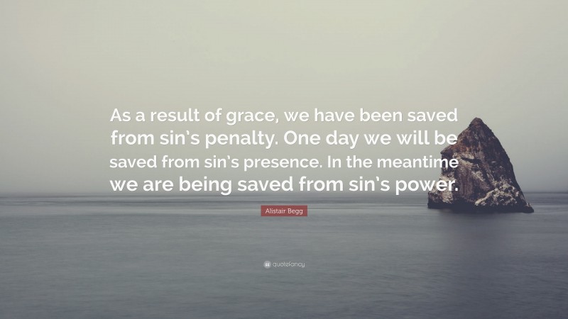 Alistair Begg Quote: “As a result of grace, we have been saved from sin’s penalty. One day we will be saved from sin’s presence. In the meantime we are being saved from sin’s power.”