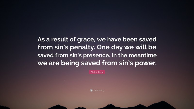 Alistair Begg Quote: “As a result of grace, we have been saved from sin’s penalty. One day we will be saved from sin’s presence. In the meantime we are being saved from sin’s power.”
