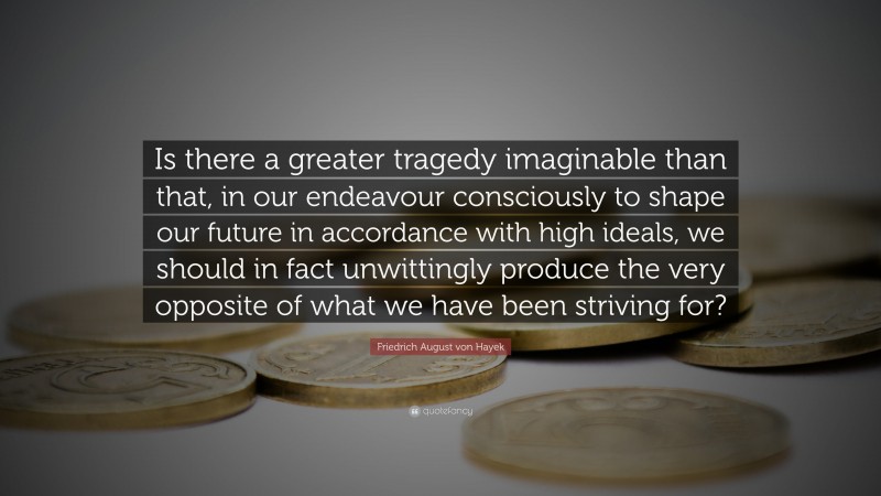 Friedrich August von Hayek Quote: “Is there a greater tragedy imaginable than that, in our endeavour consciously to shape our future in accordance with high ideals, we should in fact unwittingly produce the very opposite of what we have been striving for?”