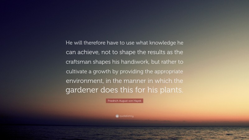 Friedrich August von Hayek Quote: “He will therefore have to use what knowledge he can achieve, not to shape the results as the craftsman shapes his handiwork, but rather to cultivate a growth by providing the appropriate environment, in the manner in which the gardener does this for his plants.”